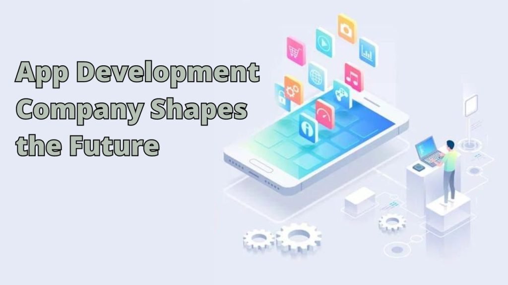 Leading the Digital Transformation: How the App Development Company Shapes the Future